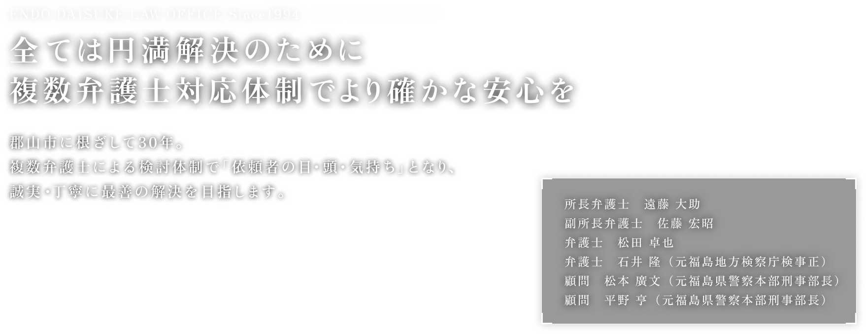 ENDO DAISUKE LAW OFFICE Since1994 全ては円満解決のために 複数弁護士対応体制でより確かな安心を 郡山市に根ざして30年。複数弁護士による検討体制で「依頼者の目・頭・気持ち」となり、誠実・丁寧に最善の解決を目指します。所長弁護士　遠藤 大助 副所長弁護士　佐藤 宏昭 弁護士　松田 卓也 弁護士　石井 隆（元福島地方検察庁検事正） 顧問　松本 廣文（元福島県警察本部刑事部長） 顧問　平野 亨（元福島県警察本部刑事部長）